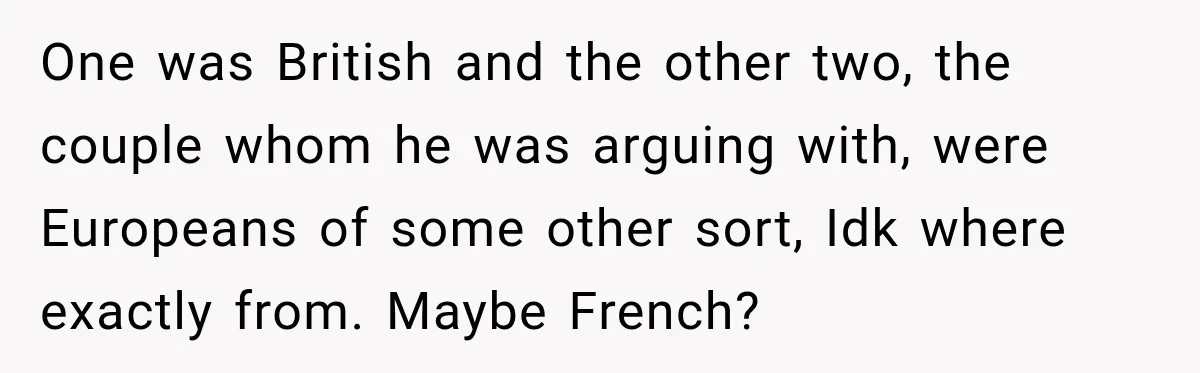 One was British and the other two, the couple whom he was arguing with, were Europeans of some other sort, Idk where exactly from. Maybe French?