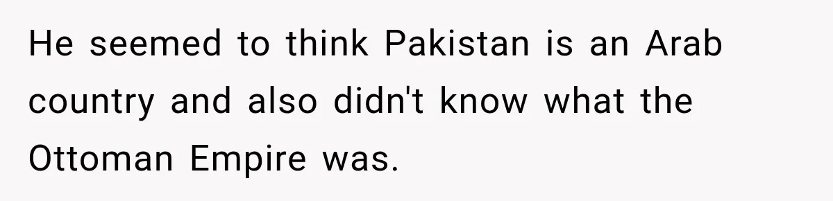 He seemed to think Pakistan is an Arab country and also didn't know what the Ottoman Empire was.