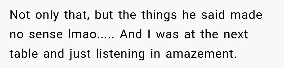 Not only that, but the things he said made no sense lmao..... And I was at the next table and just listening in amazement.