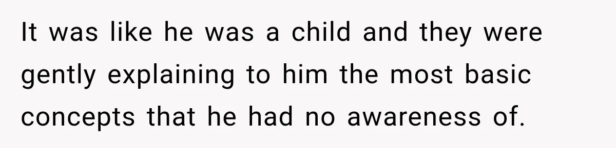 It was like he was a child and they were gently explaining to him the most basic concepts that he had no awareness of.