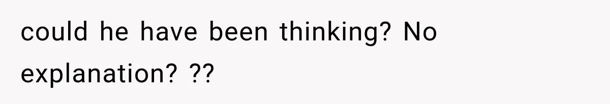 could he have been thinking? No explanation? ??