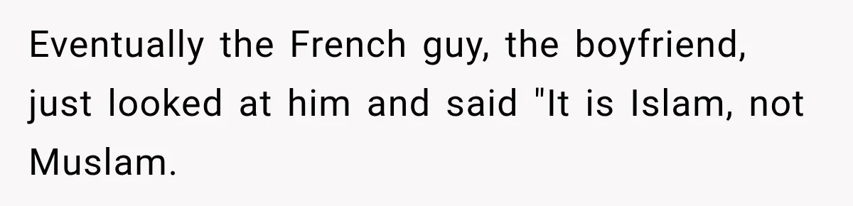 Eventually the French guy, the boyfriend, just looked at him and said "It is Islam, not Muslam.