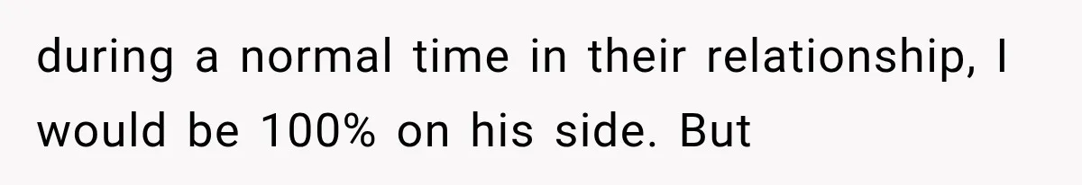 during a normal time in their relationship, I would be 100% on his side. But
