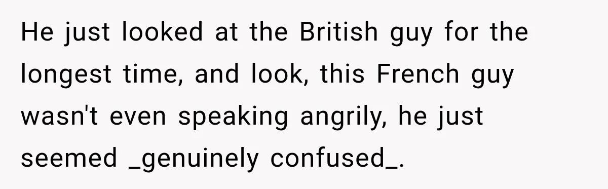 He just looked at the British guy for the longest time, and look, this French guy wasn't even speaking angrily, he just seemed _genuinely confused_.