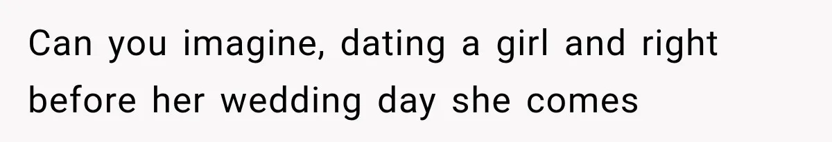 Can you imagine, dating a girl and right before her wedding day she comes
