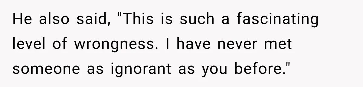 He also said, "This is such a fascinating level of wrongness. I have never met someone as ignorant as you before."
