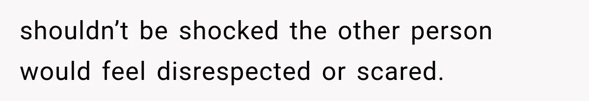 shouldn’t be shocked the other person would feel disrespected or scared.