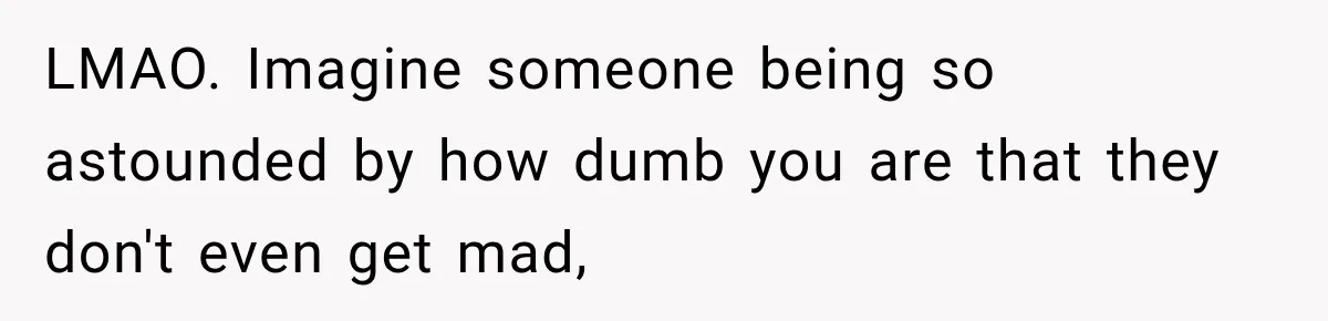 LMAO. Imagine someone being so astounded by how dumb you are that they don't even get mad,