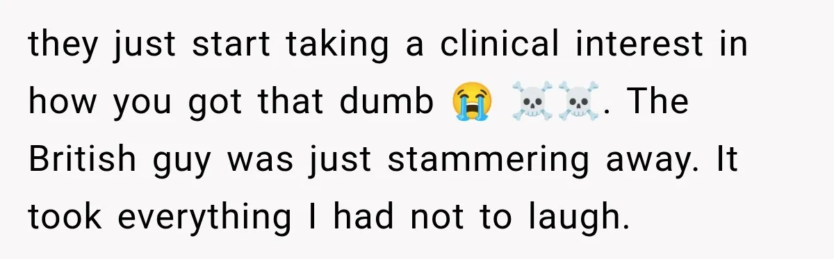 they just start taking a clinical interest in how you got that dumb 😭 ☠️☠️. The British guy was just stammering away. It took everything I had not to laugh.
