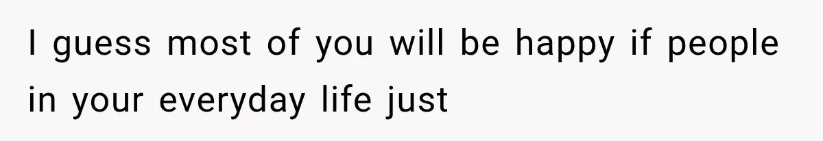I guess most of you will be happy if people in your everyday life just
