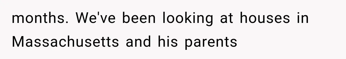 months. We've been looking at houses in Massachusetts and his parents