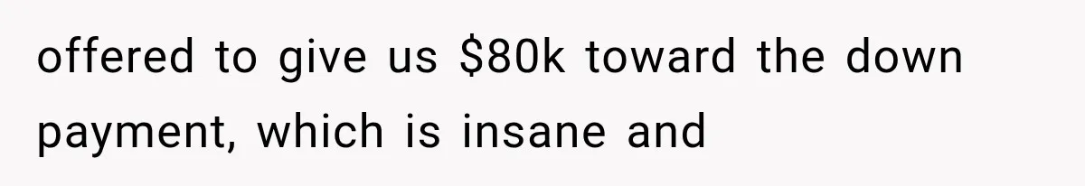offered to give us $80k toward the down payment, which is insane and