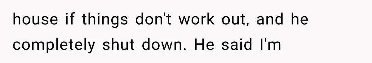 house if things don't work out, and he completely shut down. He said I'm
