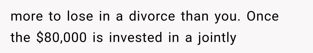 more to lose in a divorce than you. Once the $80,000 is invested in a jointly