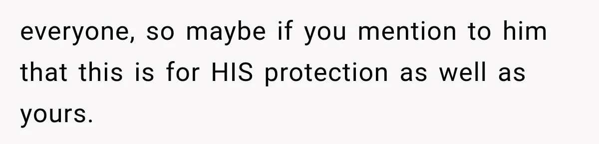 everyone, so maybe if you mention to him that this is for HIS protection as well as yours.