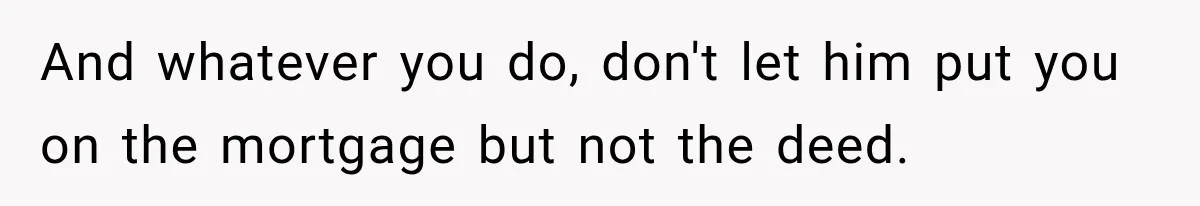 And whatever you do, don't let him put you on the mortgage but not the deed.