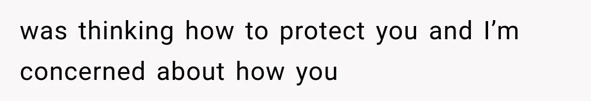 was thinking how to protect you and I’m concerned about how you