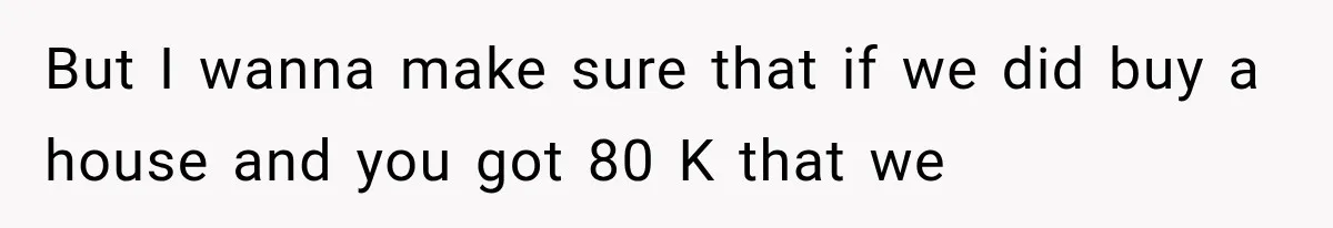 But I wanna make sure that if we did buy a house and you got 80 K that we