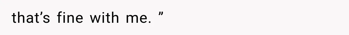 that’s fine with me. ”
