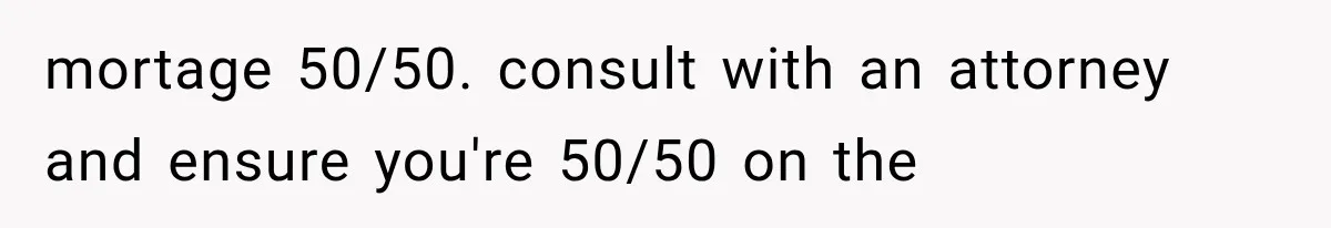 mortage 50/50. consult with an attorney and ensure you're 50/50 on the