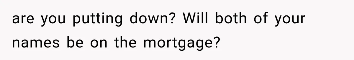 are you putting down? Will both of your names be on the mortgage?