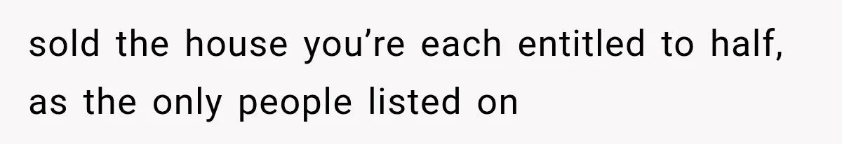 sold the house you’re each entitled to half, as the only people listed on