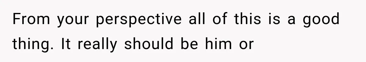 From your perspective all of this is a good thing. It really should be him or