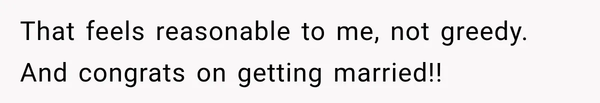 That feels reasonable to me, not greedy. And congrats on getting married!!
