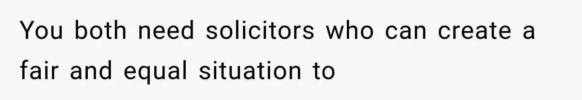 You both need solicitors who can create a fair and equal situation to