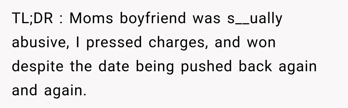 Survivor Testifies Against Mom’s Boyfriend, Then The Jury Delivers The Verdict She Waited Years To Hear TL;DR : Moms boyfriend was s__ually abusive, I pressed charges, and won despite the date being pushed back again and again.