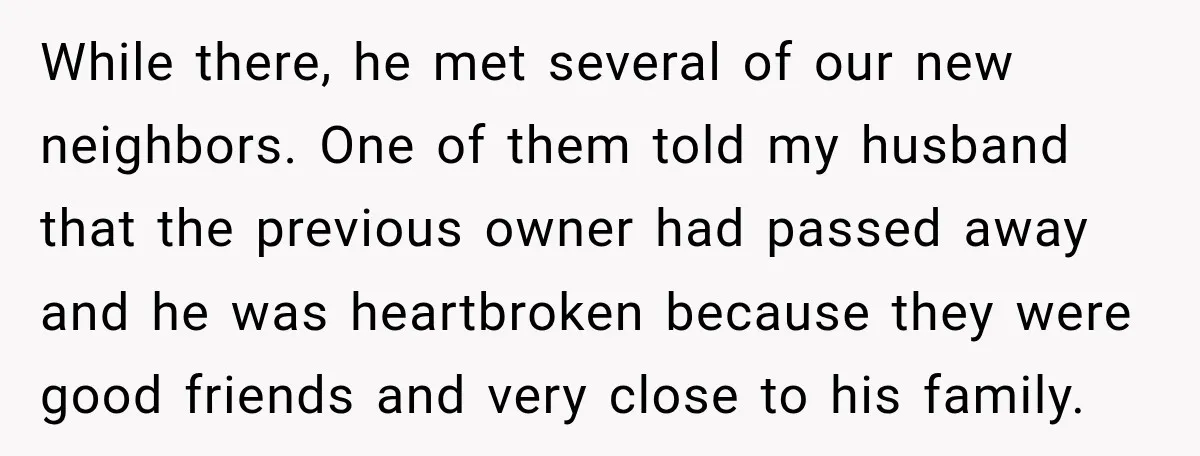 While there, he met several of our new neighbors. One of them told my husband that the previous owner had passed away and he was heartbroken because they were good...