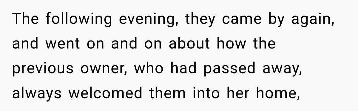 The following ​evening, they came by again, and went on and on about how the previous owner, who had passed away, always welcomed them into her home,