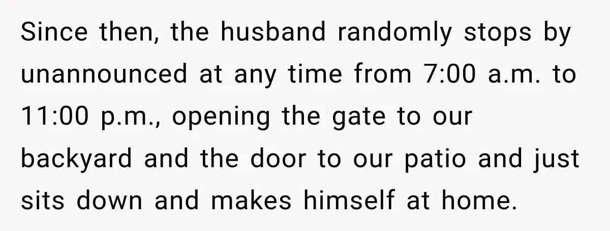 Since then, the husband randomly stops by unannounced at any time from 7:00 a.m. to 11:00 p.m., opening the gate to our backyard and the door to our patio and...