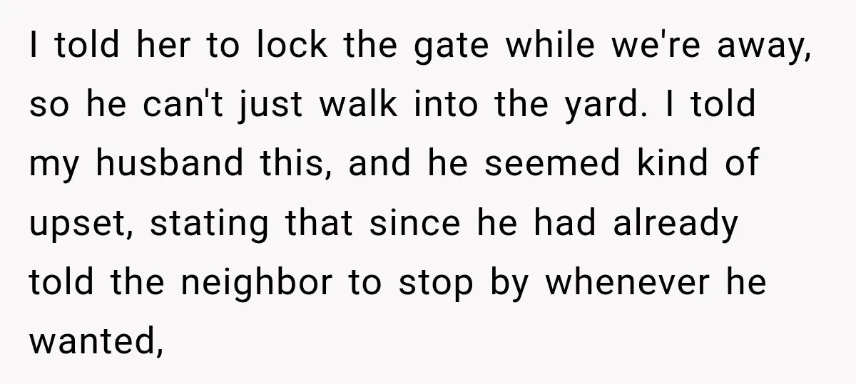 I told her to lock the gate while we're away, so he can't just walk into the yard. I told my husband this, and he seemed kind of upset, stating...