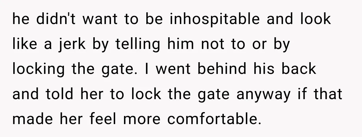 he didn't want to be inhospitable and look like a jerk by telling him not to or by locking the gate. I went behind his back and told her to...
