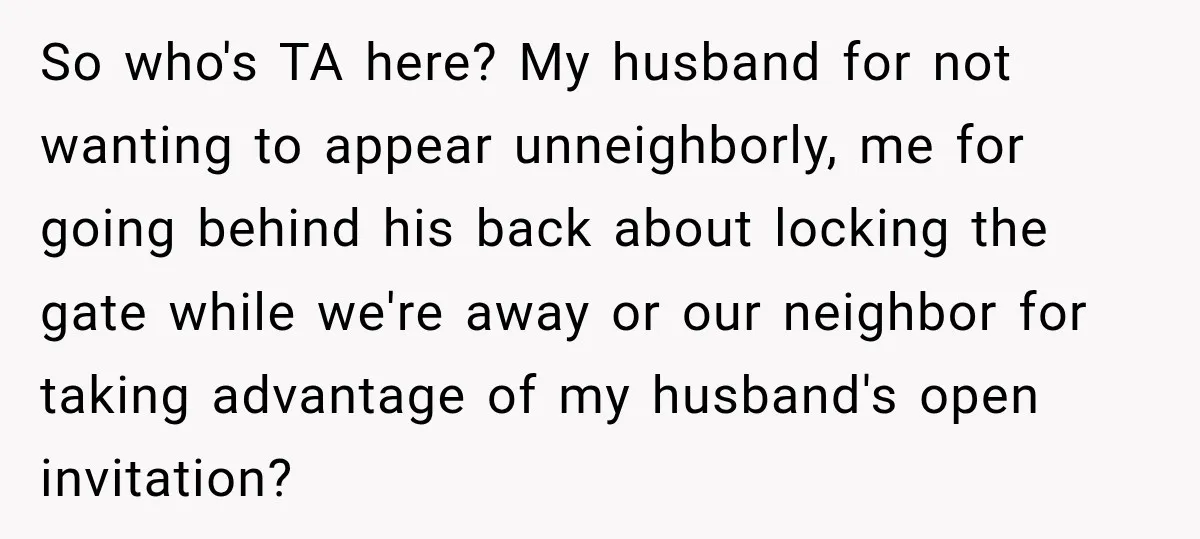 So who's TA here? My husband for not wanting to appear unneighborly, me for going behind his back about locking the gate while we're away or our neighbor for taking...