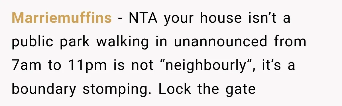 Marriemuffins − NTA your house isn’t a public park walking in unannounced from 7am to 11pm is not “neighbourly”, it’s a boundary stomping. Lock the gate