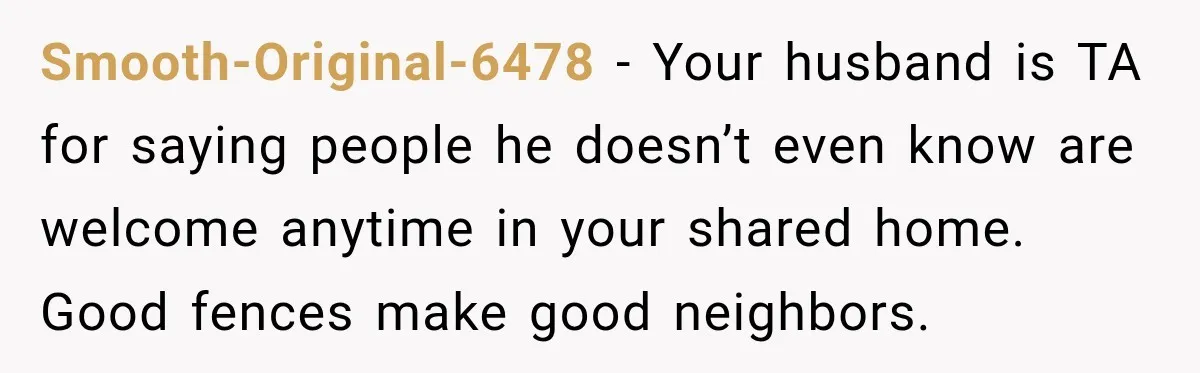 Smooth-Original-6478 − Your husband is TA for saying people he doesn’t even know are welcome anytime in your shared home. Good fences make good neighbors.