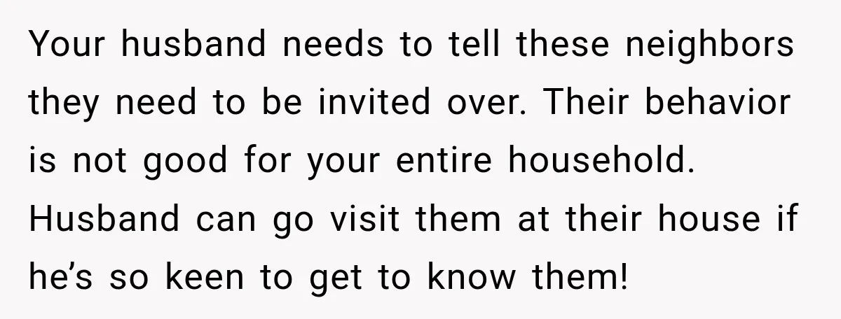 Your husband needs to tell these neighbors they need to be invited over. Their behavior is not good for your entire household. Husband can go visit them at their house...