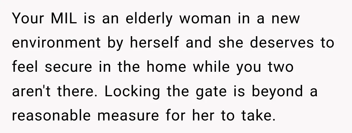 Your MIL is an elderly woman in a new environment by herself and she deserves to feel secure in the home while you two aren't there. Locking the gate is...
