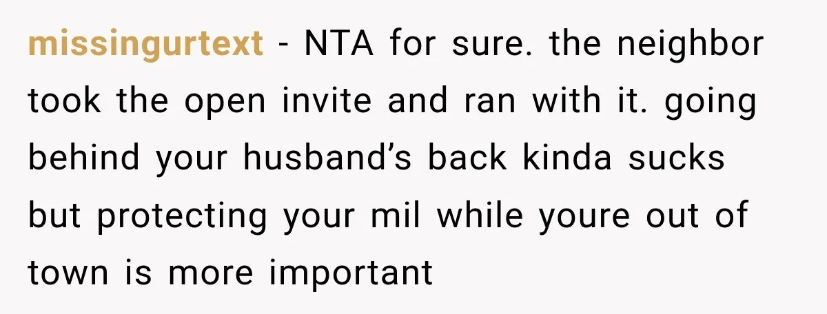 missingurtext − NTA for sure. the neighbor took the open invite and ran with it. going behind your husband’s back kinda sucks but protecting your mil while youre out of...