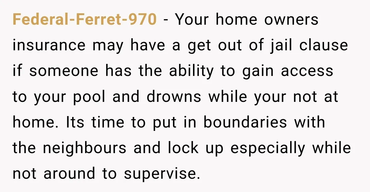 Federal-Ferret-970 − Your home owners insurance may have a get out of jail clause if someone has the ability to gain access to your pool and drowns while your not...