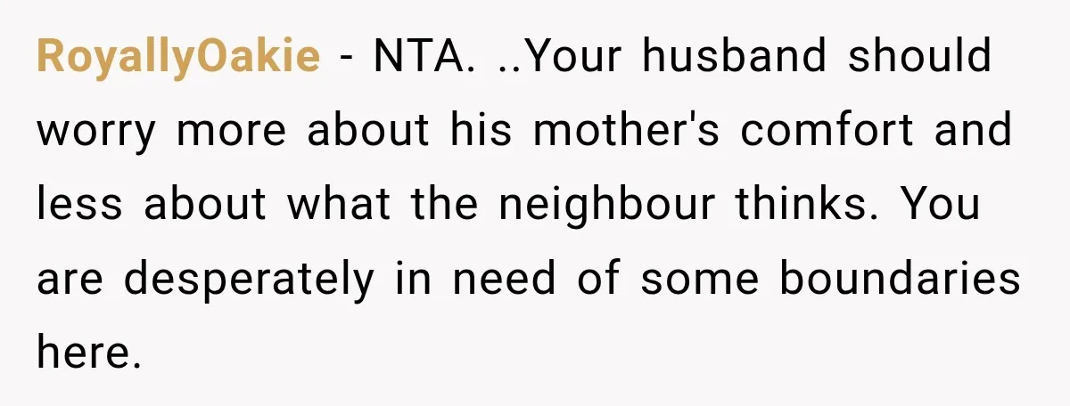 RoyallyOakie − NTA. ..Your husband should worry more about his mother's comfort and less about what the neighbour thinks. You are desperately in need of some boundaries here.