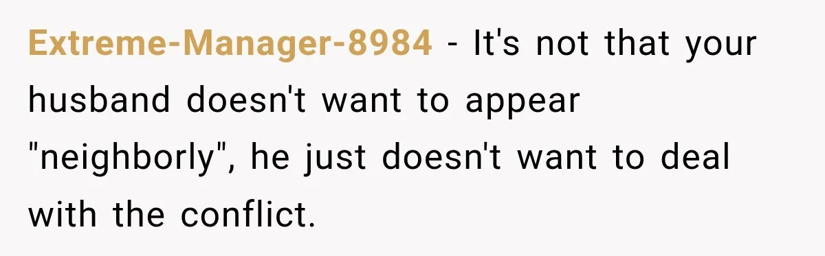 Extreme-Manager-8984 − It's not that your husband doesn't want to appear "neighborly", he just doesn't want to deal with the conflict.