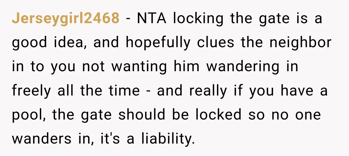 Jerseygirl2468 − NTA locking the gate is a good idea, and hopefully clues the neighbor in to you not wanting him wandering in freely all the time - and really...