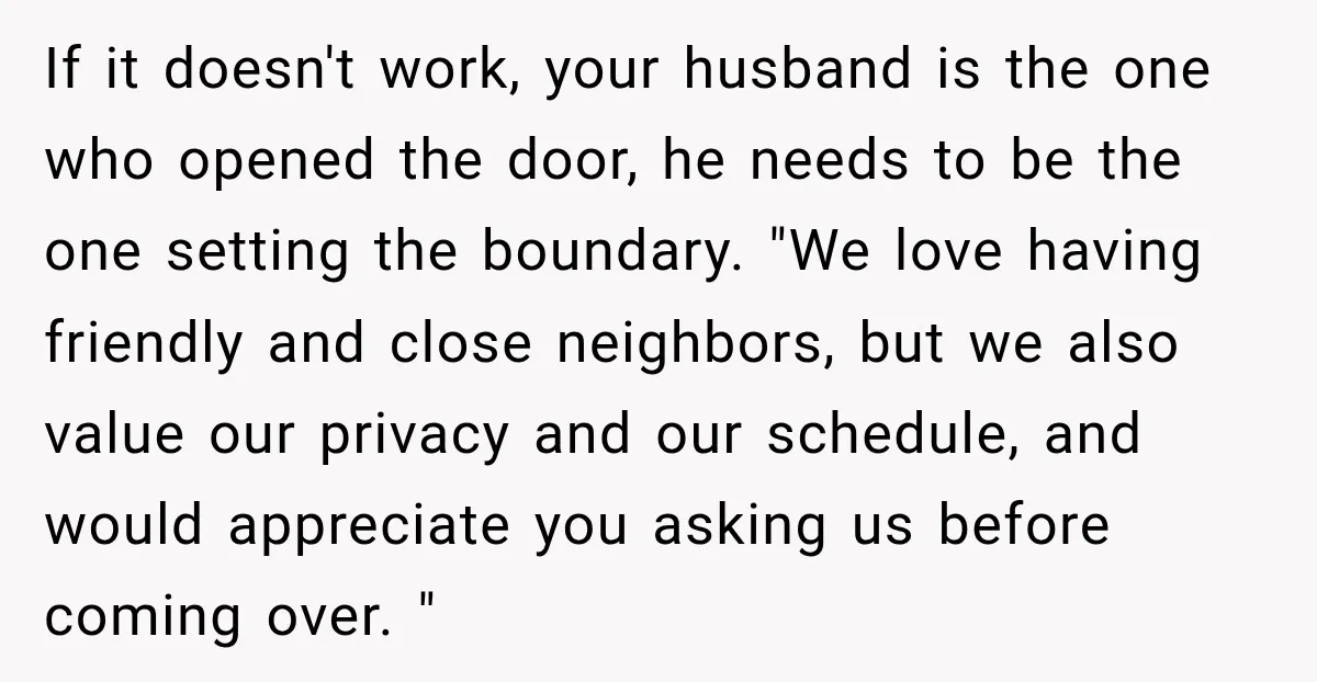 If it doesn't work, your husband is the one who opened the door, he needs to be the one setting the boundary. "We love having friendly and close neighbors, but...