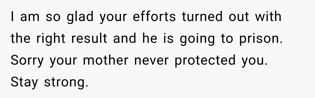 Survivor Testifies Against Mom’s Boyfriend, Then The Jury Delivers The Verdict She Waited Years To Hear I am so glad your efforts turned out with the right result and he is going to prison. Sorry your mother never protected you. Stay strong.