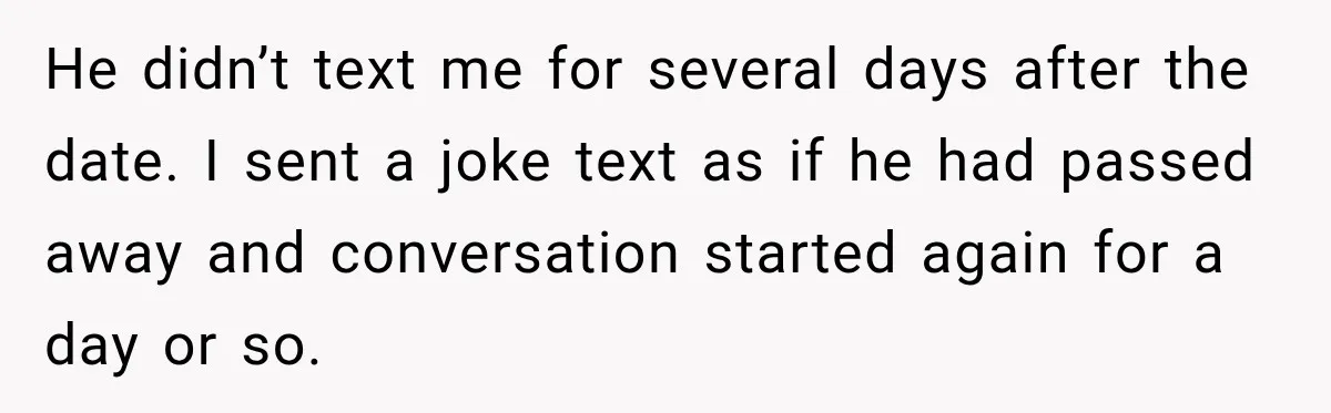 He didn’t text me for several days after the date. I sent a joke text as if he had passed away and conversation started again for a day or so.