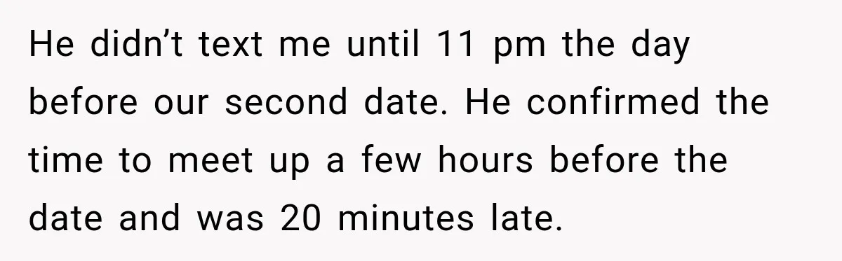 He didn’t text me until 11 pm the day before our second date. He confirmed the time to meet up a few hours before the date and was 20 minutes...