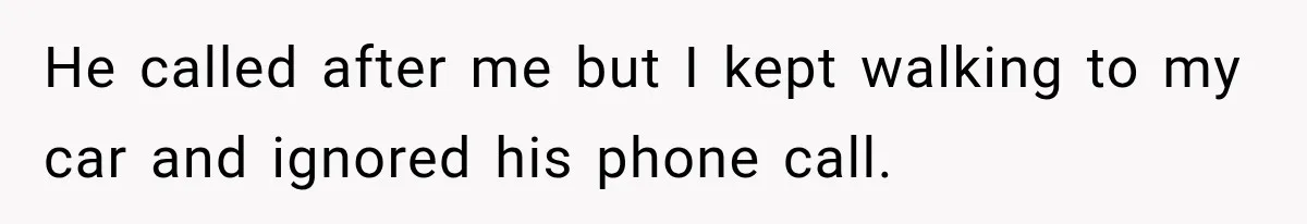 He called after me but I kept walking to my car and ignored his phone call.